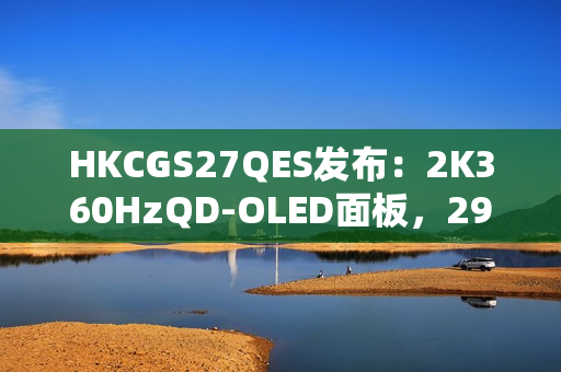 HKCGS27QES发布：2K360HzQD-OLED面板，2999元定义高刷OLED电竞新标杆