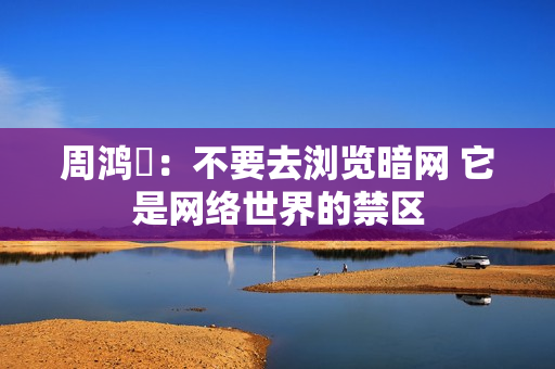 周鸿祎:不要去浏览暗网 它是网络世界的禁区 周鸿祎:不要去浏览暗网 它是网络世界的禁区