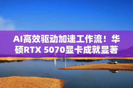 AI高效驱动加速工作流！华硕RTX 5070显卡成就显著动力