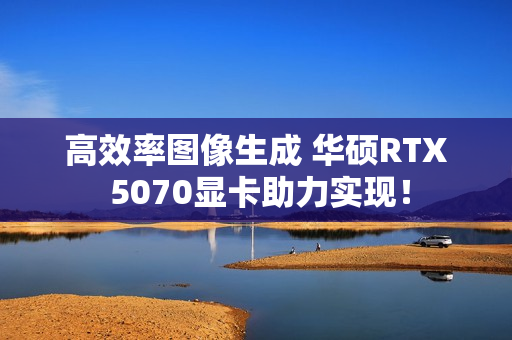 高效率图像生成 华硕RTX 5070显卡助力实现！