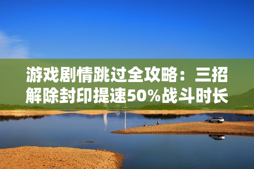 游戏剧情跳过全攻略:三招解除封印提速50%战斗时长 游戏剧情跳过全攻略:三招解除封印提速50%战斗时长