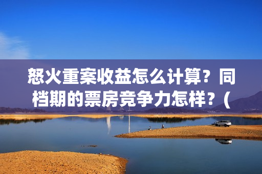 怒火重案收益怎么计算？同档期的票房竞争力怎样？(怒火重案赚钱了吗)