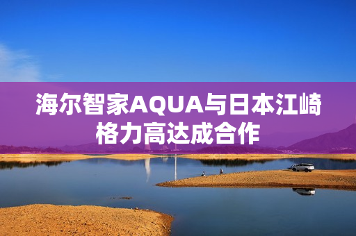 海尔智家AQUA与日本江崎格力高达成合作