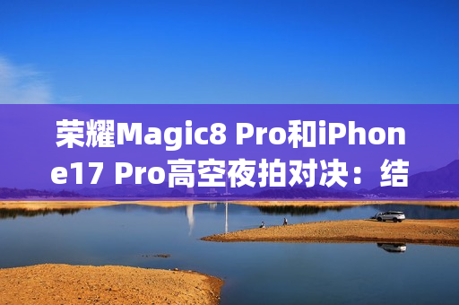 荣耀Magic8 Pro和iPhone17 Pro高空夜拍对决：结果高下立判