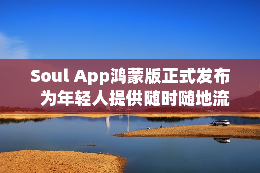 Soul App鸿蒙版正式发布  为年轻人提供随时随地流畅的AI社交与情绪价值体验