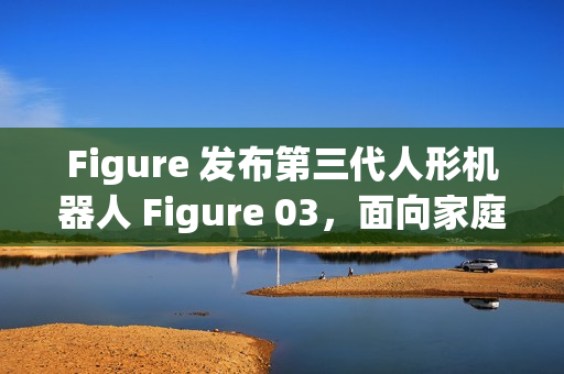 Figure 发布第三代人形机器人 Figure 03,面向家庭与大规模应用 Figure 发布第三代人形机器人 Figure 03,面向家庭与大规模应用
