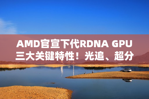 AMD官宣下代RDNA GPU三大关键特性！光追、超分更强