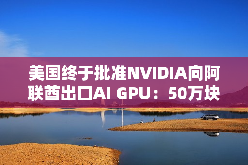 美国终于批准NVIDIA向阿联酋出口AI GPU：50万块Blackwell飞奔中东
