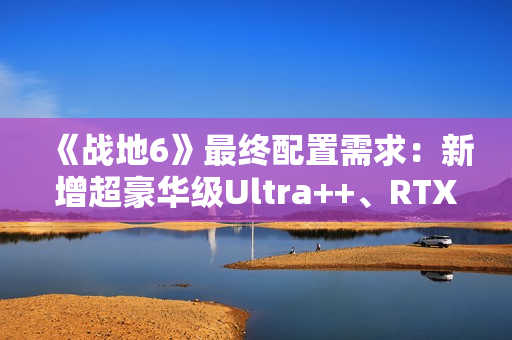 《战地6》最终配置需求：新增超豪华级Ultra++、RTX 5080只是起步