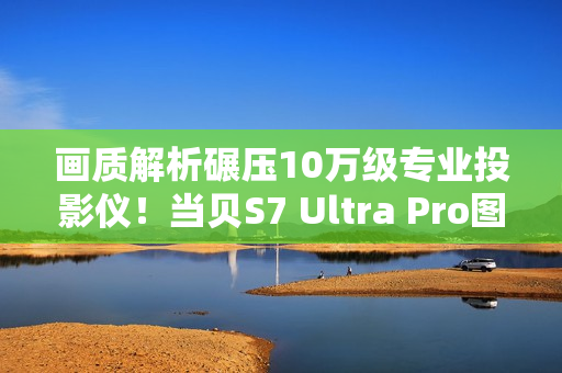 画质解析碾压10万级专业投影仪！当贝S7 Ultra Pro图赏