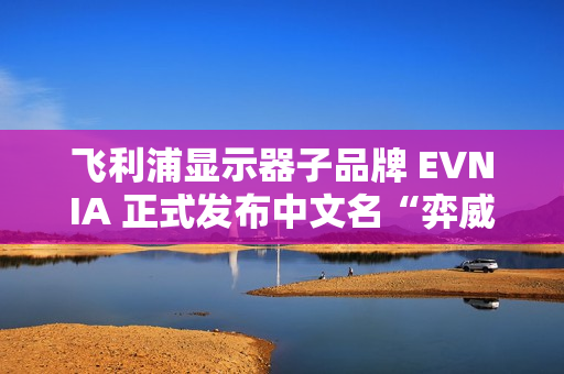飞利浦显示器子品牌 EVNIA 正式发布中文名“弈威”
