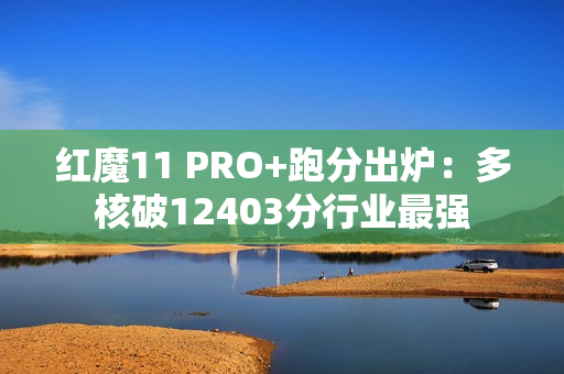 红魔11 PRO+跑分出炉:多核破12403分行业最强 红魔11 PRO+跑分出炉:多核破12403分行业最强