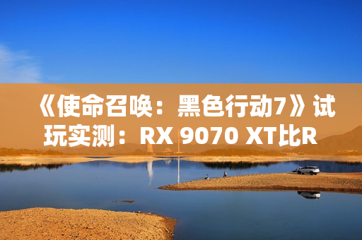 《使命召唤：黑色行动7》试玩实测：RX 9070 XT比RTX 5070 Ti快了31%！