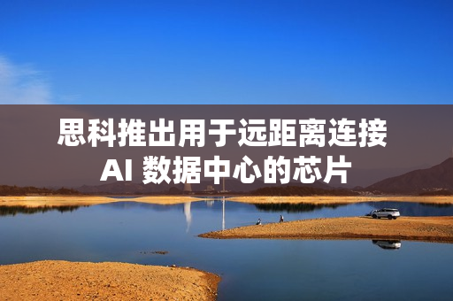 思科推出用于远距离连接 AI 数据中心的芯片 思科推出用于远距离连接 AI 数据中心的芯片