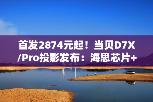 首发2874元起！当贝D7X/Pro投影发布：海思芯片+米家互联