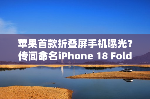 苹果首款折叠屏手机曝光？传闻命名iPhone 18 Fold