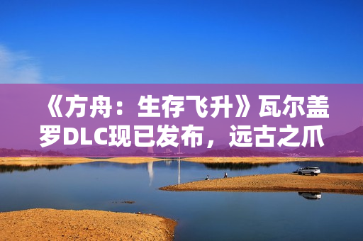 《方舟：生存飞升》瓦尔盖罗DLC现已发布，远古之爪同步登场
