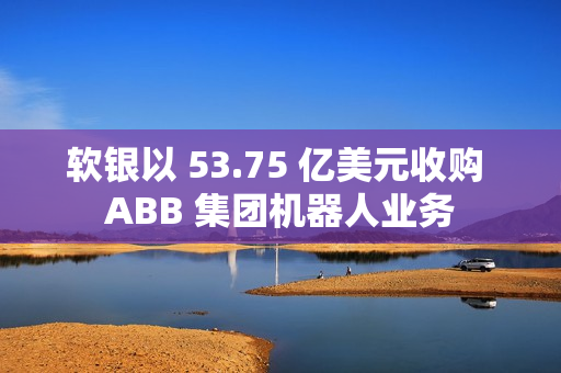 软银以 53.75 亿美元收购 ABB 集团机器人业务