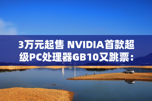 3万元起售 NVIDIA首款超级PC处理器GB10又跳票：RTX 5070性能