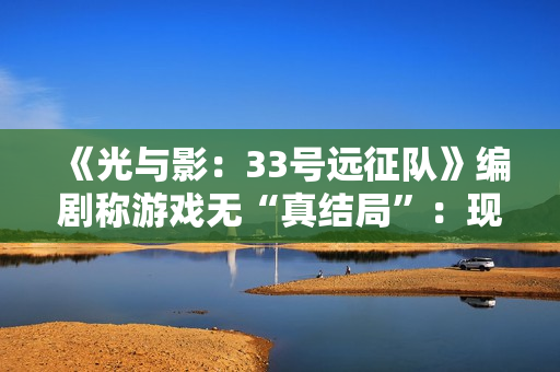 《光与影：33号远征队》编剧称游戏无“真结局”：现实是复杂的！