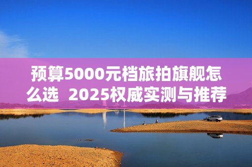 预算5000元档旅拍旗舰怎么选  2025权威实测与推荐选购