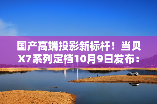 国产高端投影新标杆！当贝X7系列定档10月9日发布：不止于亮