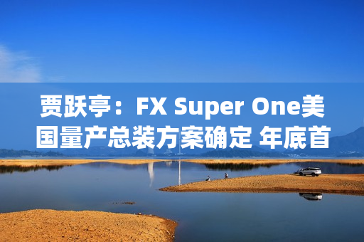 贾跃亭:FX Super One美国量产总装方案确定 年底首车下线 贾跃亭:FX Super One美国量产总装方案确定 年底首车下线