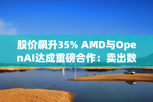 股价飙升35% AMD与OpenAI达成重磅合作：卖出数百亿美元显卡