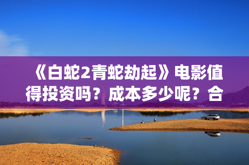 《白蛇2青蛇劫起》电影值得投资吗？成本多少呢？合同成本多少？(白蛇2青蛇劫起结局)