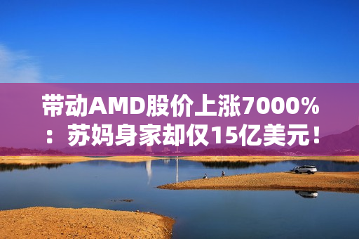 带动AMD股价上涨7000%：苏妈身家却仅15亿美元！不及黄仁勋1%