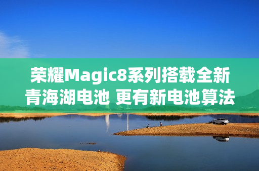 荣耀Magic8系列搭载全新青海湖电池 更有新电池算法