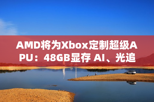 AMD将为Xbox定制超级APU：48GB显存 AI、光追随便跑