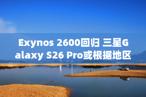 Exynos 2600回归 三星Galaxy S26 Pro或根据地区配备SoC