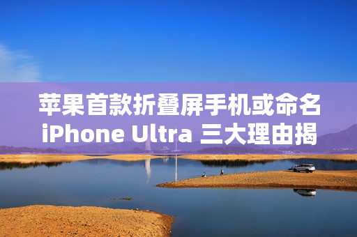苹果首款折叠屏手机或命名iPhone Ultra 三大理由揭秘