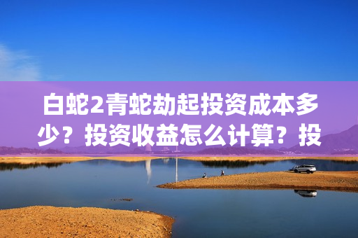 白蛇2青蛇劫起投资成本多少？投资收益怎么计算？投资联系谁？(白蛇2青蛇劫起结局什么意思)