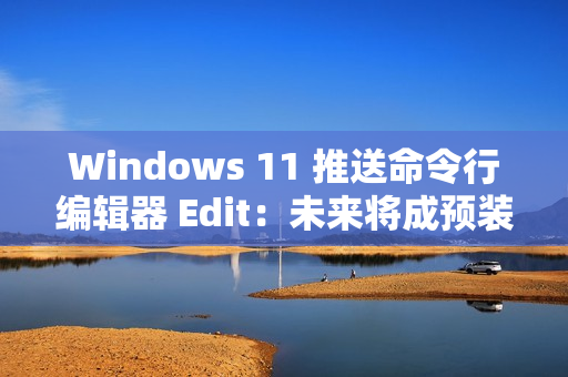 Windows 11 推送命令行编辑器 Edit：未来将成预装软件