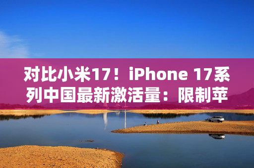 对比小米17！iPhone 17系列中国最新激活量：限制苹果是产能而非雷军
