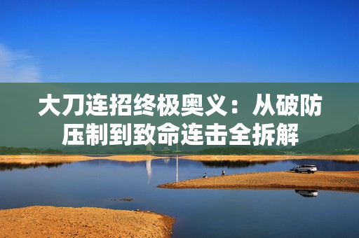 大刀连招终极奥义：从破防压制到致命连击全拆解