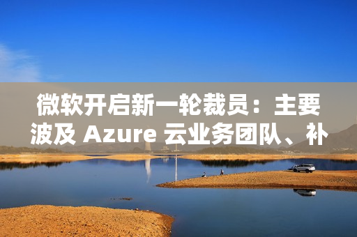 微软开启新一轮裁员：主要波及 Azure 云业务团队、补偿 N+4