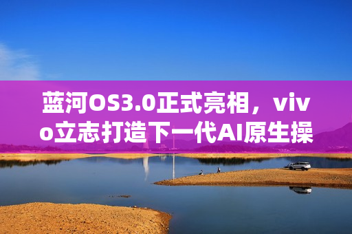 蓝河OS3.0正式亮相，vivo立志打造下一代AI原生操作系统