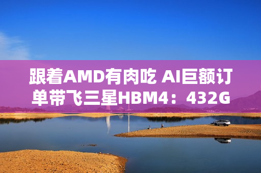 跟着AMD有肉吃 AI巨额订单带飞三星HBM4：432GB显存史无前例