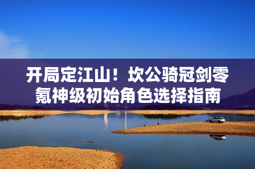 开局定江山！坎公骑冠剑零氪神级初始角色选择指南