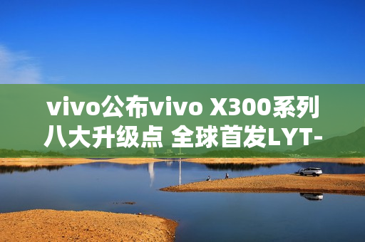 vivo公布vivo X300系列八大升级点 全球首发LYT-828