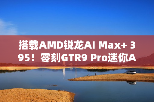 搭载AMD锐龙AI Max+ 395！零刻GTR9 Pro迷你AI工作站图赏