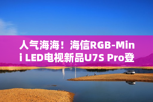 人气海海！海信RGB-Mini LED电视新品U7S Pro登陆深圳，引爆万色狂欢