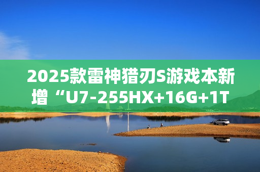 2025款雷神猎刃S游戏本新增“U7-255HX+16G+1T+RTX 5060”首销 10999元