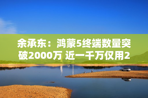 余承东：鸿蒙5终端数量突破2000万 近一千万仅用2个月