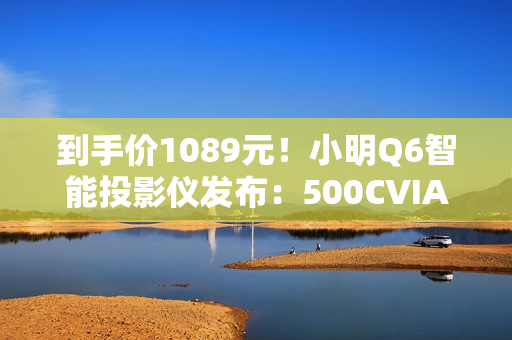 到手价1089元！小明Q6智能投影仪发布：500CVIA流明亮度、接入米家/小爱
