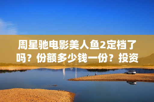 周星驰电影美人鱼2定档了吗？份额多少钱一份？投资有风险吗？(周星驰电影美人鱼删结尾)