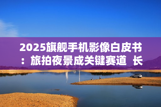 2025旗舰手机影像白皮书：旅拍夜景成关键赛道  长焦与防抖定胜负